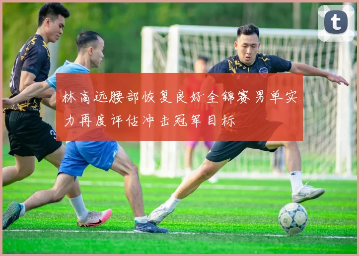 林高远腰部恢复良好全锦赛男单实力再度评估冲击冠军目标